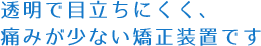 透明で目立ちにくく、痛みが少ない矯正装置です