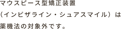 マウスピース型矯正装置（インビザライン・シュアスマイル）は薬機法の対象外です。